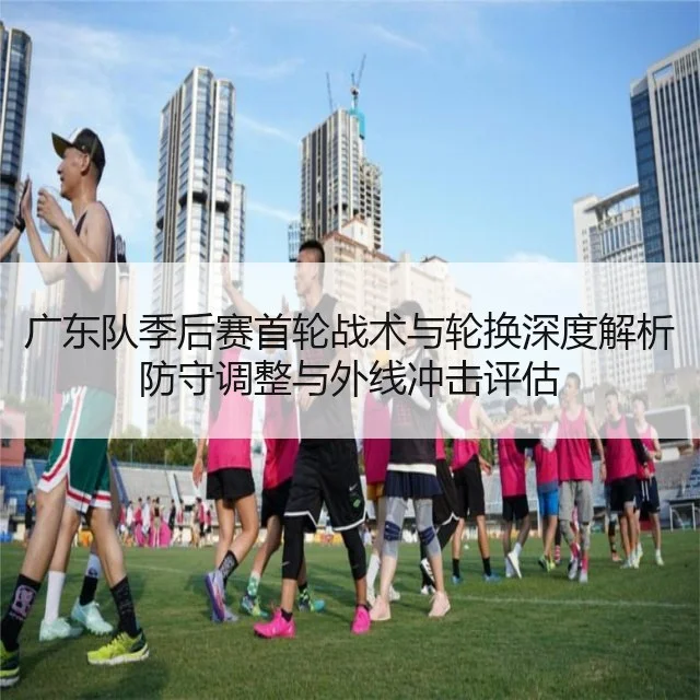广东队季后赛首轮战术与轮换深度解析防守调整与外线冲击评估